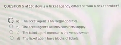 QUESTION 5 of 10: How is a ticket agency different from a ticket broker?
a) The ticket agent is an illegal operator.
b) The ticket agent's actions constricts supply.
c) The ticket agent represents the venue owner.
d) The ticket agent buys blocks of tickets.