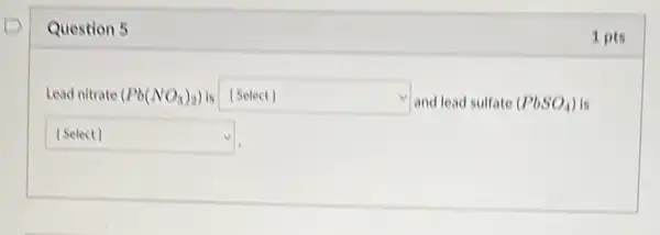 Question 5
Lead nitrate (Pb(NO_(3))_(2)) is [Select] square  and lead sulfate (PbSO_(4)) is
square 
1 pts