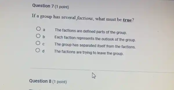 Question 7 (1 point)
If a group has several factions, what must be true?
a
The factions are defined parts of the group.
b
Each faction represents the outlook of the group.
b
C The group has separated itself from the factions.
d
The factions are trying to leave the group.
Question 8 (1 point)