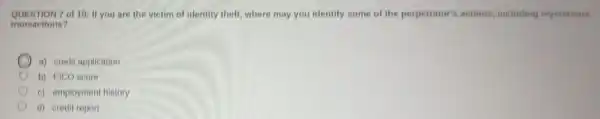QUESTION 7 of 10: If you are the victim of identity theft, where may you identify some of the perpetrator's actions including mysterious
transactions?
a) credit application
b) FICO score
c) employment history
C d) credit report