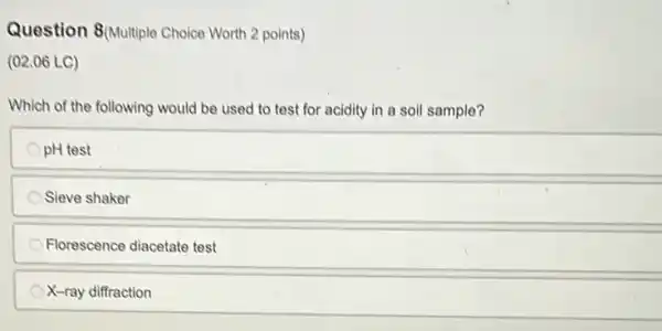 Question 8(Multiple Choice Worth 2 points)
(02.06 LC)
Which of the following would be used to test for acidity in a soil sample?
pH test
Sieve shaker
Florescence diacetate test
X-ray diffraction