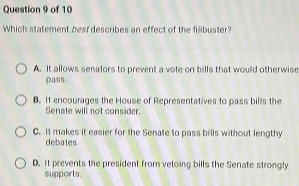 Question 9 of 10
Which statement best describes an effect of the filibuster?
A. It allows senators to prevent a vote on bills that would otherwise
pass.
B. It encourages the House of Representatives to pass bills the
Senate will not consider.
C. It makes it easier for the Senate to pass bills without lengthy
debates.
D. It prevents the president from vetoing bills the Senate strongly
supports