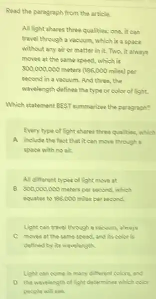 Read the paragraph from the article.
All light shares three qualities: one, it can
travel through a vacuum which is a space
without any air or matter in it. Two it always
moves at the same speed, which is
300,000,000 meters (186,000miles) per
second in a vacuum . And three, the
wavelength defines the type or color of light.
Which statement BEST summarized the paragraph?
Every type of light shares three qualities, which
A include the fact that it can move through a
space with no air.
All different types of light move at
B 300,000,000 meters per second, which
equates to 196,000 miles per second.
Light can travel through a vacuum, always
C moves at the same speed, and its color is
defined by its wavelength.
Light can come in many different colors, and
D the wavelength of light determines which color
people will see.