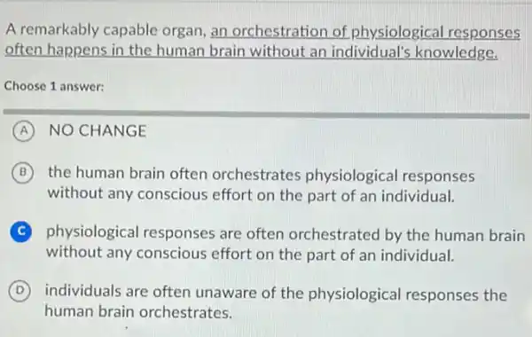 A remarkably capable organ, an orchestration of physiological responses
often happens in the human brain without an individual's knowledge.
Choose 1 answer:
A NO CHANGE
B the human brain often orchestrates physiological responses
without any conscious effort on the part of an individual.
C physiological responses are often orchestrated by the human brain
without any conscious effort on the part of an individual.
D individuals are often unaware of the physiological responses the
human brain orchestrates.