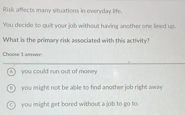 Risk affects many situations in everyday life.
You decide to quit your job without having another one lined up.
What is the primary risk associated with this activity?
Choose 1 answer:
A you could run out of money
B you might not be able to find another job right away
C you might get bored without a job to go to.