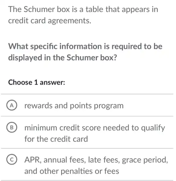 The Schumer box is a table that appears in
credit card agreements.
What specific information is required to be
displayed in the Schumer box?
Choose 1 answer:
A rewards and points program
B minimum credit score needed to qualify
for the credit card
C ) APR,annual fees, late fees , grace period,