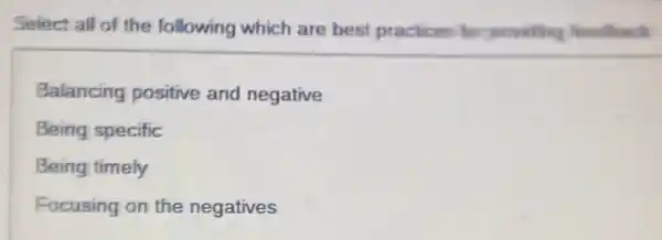 Select all of the following which are best practices for providing feedhack
Balancing positive and negative
Being specific
Being timely
Focusing on the negatives