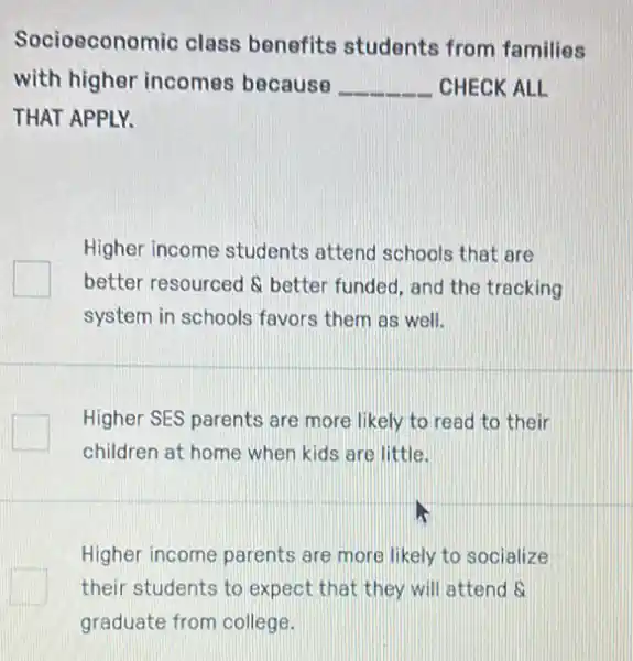 Socioeconomic class benefits students from families
with higher incomes because __ CHECK ALL
THAT APPLY.
Higher income students attend schools that are
better resourced & better funded, and the tracking
system in schools favors them as well.
Higher SES parents are more likely to read to their
children at home when kids are little.
Higher income parents are more likely to socialize
their students to expect that they will attend s