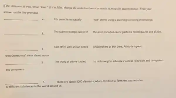 If the statement is true.write "true." If it is false.change the underlined word or words to make the statement true. Write your
answer on the line provided
__ 2.
It is possible to actually
"see" atoms using a scanning tunneling microscope.
__ 3.
The submicroscopic world of the atom includes exotic particles called quarks and gluons.
__ 4.
Like other well-known Greek philosophers of the time Aristotle agreed
with Democritus' ideas about atoms.
__ 5.
and computers.
The study of atoms has led to technological advances such as television and computers.
__ 1.	There are about 5000 elements, which combine to form the vast number
of different substances in the world around us.