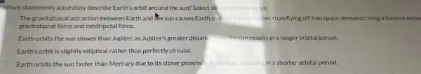 Which statements accurately describe Earth's orbit around the sun? Select all correct responses
D The gravitational attraction between Earth and the sun causes Earth to o	rather than flying off into space, demonstrating a balance betw
gravitational force and centripetal force.
Earth orbits the sun slower than Jupiter, as Jupiter's greater distance from the sun results in a longer orbital period.
Earth's orbit is slightly elliptical rather than perfectly circular.
Earth orbits the sun faster than Mercury due to its closer proximit to the sun,resulting in a shorter orbital period.