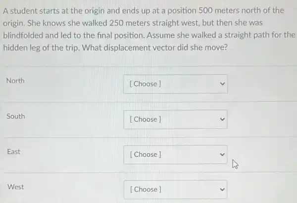 A student starts at the origin and ends up at a position 500 meters north of the
origin. She knows she walked 250 meters straight west, but then she was
blindfolded and led to the final position . Assume she walked a straight path for the
hidden leg of the trip. What displacement vector did she move?
North
square 
South
square 
East
square 
West
square