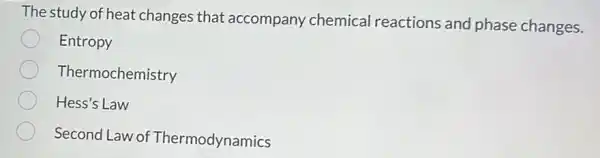 The study of heat changes that accompany chemical reactions and phase changes.
Entropy
Thermochemistry
Hess's Law
Second Law of Thermodynamics