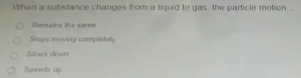 When a substance changes from a liquid to gas, the particle motion __
Remains the same
Stops moving completely
Slows down
Speeds up