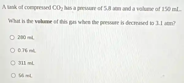 A tank of compressed CO_(2) has a pressure of 5.8 atm and a volume of 150 mL.
What is the volume of this gas when the pressure is decreased to 3.1 atm?
280 mL
0.76 mL
311 mL
56 mL