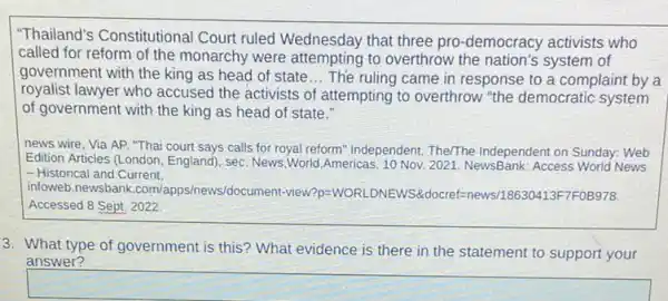 "Thailand's Constitutional Court ruled Wednesday that three pro-democracy activists who
called for reform of the monarchy were attempting to overthrow the nation's system of
government with the king as head of state __ The ruling came in response to a complaint by a
royalist lawyer who accused the activists of attempting to overthrow "the democratic system
of government with the king as head of state."
news wire, Via AP ."Thai court says calls for royal reform" Independent The/The Independent on Sunday.Web
Edition Articles (London, England), sec. News,World,Americas 10 Nov. 2021. NewsBank Access World News
- Historical and Current.
infoweb.newsbank .com/apps/news/document-view?p =WORLDNEWS&docref=news/18630413F7F0B978
Accessed 8 Sept. 2022.
3. What type of government is this? What evidence is there in the statement to support your
answer?