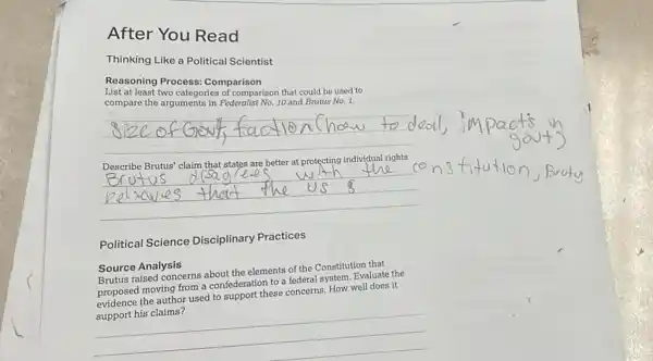 Thinking Like a Political Scientist
Reasoning Process Comparison
List at least two categories of comparison that could be used to
compare the arguments in Federalist No. 10 and Brutus No. 1.
__
__
Political Science Disciplinary Practices
Source Analysis
Brutus raised concerns about the elements of the Constitution that
proposed moving from a confederation to a federal system. Evaluate the
proposed the author used to support these concerns. How well does it
used to support these concerns, How woldoesit
__