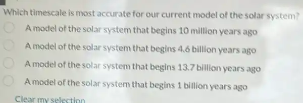 Which timescale is most accurate for our current model of the solar system?
A model of the solar system that begins 10 million years ago
A model of the solar system that begins 4.6 billion years ago
A model of the solar system that begins 13.7 billion years ago
A model of the solar system that begins 1 billion years ago
Clear my selection