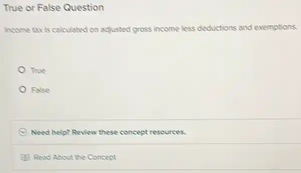 True or False Question
Income taxis calculated on adjusted gross income less deductions and exemptions.
True
False
D Need help? Review these concept resources.
(1) Read About the Concept