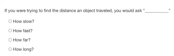 If you were trying to find the distance an object traveled, you would ask " __ II
How slow?
How fast?
How far?
How long?