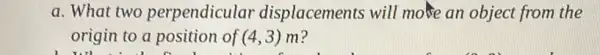 a. What two perpendicular displacements will more an object from the
origin to a position of (4,3) m?