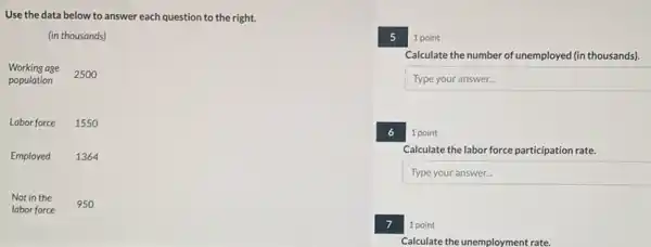 Use the data below to answer each question to the right.
(in thousands)
Working age
2500
population
Labor force 1550
Employed 1364
Not in the
labor force
950
5
1 point
Calculate the number of unemployed (in thousands).
Typeyouranswer
6
1 point
Calculate the labor force participation rate.
Typeyouranswer
7
1 point
Calculate the unemployment rate.
