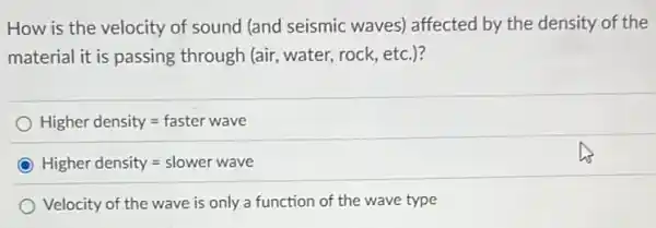 How is the velocity of sound (and seismic waves) affected by the density of the
material it is passing through (air, water, rock , etc.)?
Higher density=faster wave
Higher density=slower wave
Velocity of the wave is only a function of the wave type