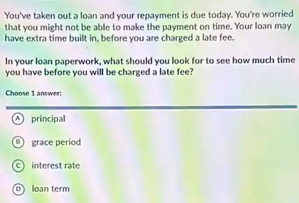 You've taken out a loan and your repayment is due today. You're worried
that you might not be able to make the payment on time. Your loan may
have extra time built in, before you are charged a late fee.
In your loan paperwork, what should you look for to see how much time
you have before you will be charged a late fee?
Choose 1 answer:
A principal
B grace period
C interest rate
D loan term