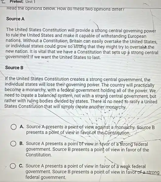 Z Pretest: Unit 1
Read the opinions below. How do these two opinions ditter?
Source A
The United States Constitution will provide a strong central governing power
to rule the United States and make it capable of withstanding European
nations. Without a Constitution, Britain can easily overtake the United States,
or individual states could grow so strong that they might try to,overtake.the
new nation. It is vital that we have a Constitution that sets up ả strong central
government if we want the United States to last.
Source B
If the United States Constitution creates a strong central government, the
individual states will lose theirgoverning power. The country will practically
become a monarchy.with a fedèral government holding all of the power. We
need to create a balanced system, not with a strong central government, bút
rather with ruling bodies divided by states. There is no need to ratify a United
States Constitution-that will simply create another monarchy.
A. Source Apresents a point-of view against a monagchy.SQurce B
presents a point of view in favor.of the Constitution:
B. Source A presents a point of view in favor of a strong 'federal
government. Source B presents a point of view in favor of the
Constitution.
C. Source A presents a point of view in favor of à weak federal