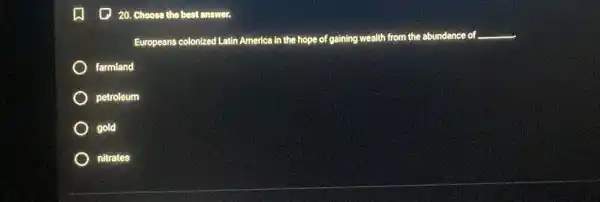 (1) 20. Choose the best answer.
Europeans colonized Latin America in the hope of gaining wealth from the abundance of __
farmland
petroleum
gold
nitrates