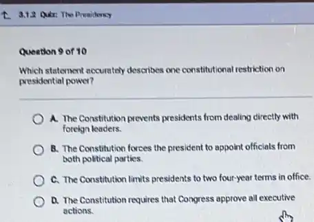 1. 3.1.2 Quir: The Presidency
Question 9 of 10
Which statement eccurately describes one constitutional restriction on
presidential power?
A. The Constitution prevents presidents from dealing directly with
foreign leaders.
B. The Constitution forces the president to appoint officials from
both political parties.
C. The Constitution limits presidents to two four-year terms in office.
A. The Constitution requires that Congress approve all executive
actions.