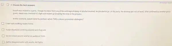 (1) 8. Choose the best answers.
Isaiah was invited to a party. Though he knew there would be underage drinking of elcoholinvolved.he decided to go At the party, the drinking got out of hand.After confronting another party
guest, Isaiah was involved in a fight and ended up breaking his nose in the process.
In this scenario, Isalah failed to perform which TWO violence prevention strategies?
Learn safe walking routes home
Avoid situations involving alcohol and drug use
Do not stand around and let an audience form
Settle disagreements with words.not fights