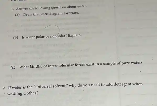 1. Answer the following questions about water.
(a) Draw the Lewis diagram for water.
(b) Is water polar or nonpolar? Explain.
(c) What kind(s) of intermolecular forces exist in a sample of pure water?
2. If water is the "universal solvent," why do you need to add detergent when
washing clothes?