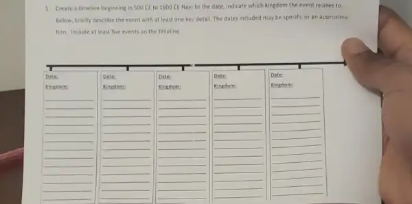 1. Create a timeline beginning in 500 CE to 1600 CE Next to the date, indicate which kingdom the event relates to.
Below, briefly describe the event with at least one key detail. The dates included may be specific or an approxima
tion. Include at least five events on the timeline.
Date:
Kingdom:
__
Date:
Kingdom:
__
Date:
Kingdom;
Date:
Kingdom:
__
Date:
Kingdom:
__