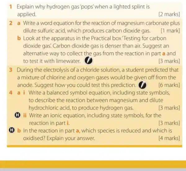 1 Explain why hydrogen gas 'pops'when a lighted splint is
applied.
[2 marks]
2. a Write a word equation for the reaction of magnesium carbonate plus
dilute sulfuric acid, which produces carbon dioxide gas.
[1 mark]
b Look at the apparatus in the Practical box Testing for carbon
dioxide gas! Carbon dioxide gas is denser than air. Suggest an
alternative way to collect the gas from the reaction in part a and
to test it with limewater.
[3 marks]
3 During the electrolysis of a chloride solution, a student predicted that
a mixture of chlorine and oxygen gases would be given off from the
anode. Suggest how you could test this prediction.
[6 marks]
4 a i Write a balanced symbol equation, including state symbols,
to describe the reaction between magnesium and dilute
hydrochloric acid, to produce hydrogen gas.
[3 marks]
(H) ii Write an ionic equation, including state symbols, for the
reaction in part i.
[3 marks]
(H) b In the reaction in part a, which species is reduced and which is
oxidised? Explain your answer.
[4 marks]