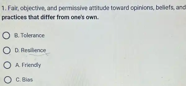 1. Fair, objective, and permissive attitude toward opinions , beliefs, and
practices that differ from one's own.
B. Tolerance
D. Resilience
A. Friendly
C. Bias