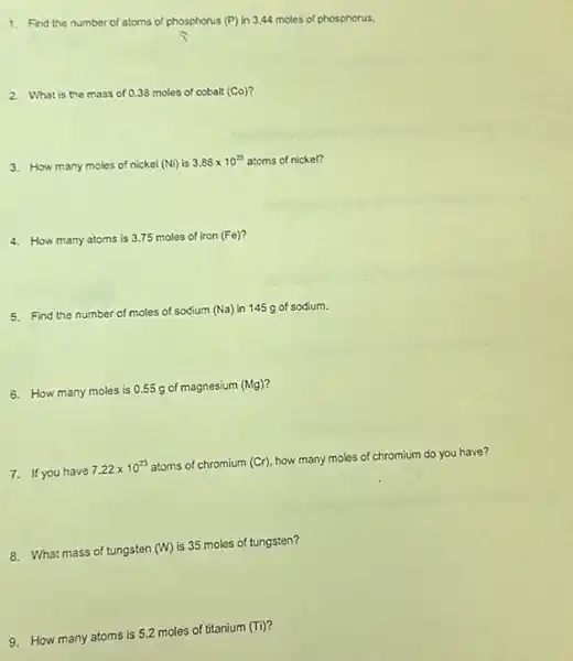 1. Find the number of atoms of phosphorus (P) in 3,44 moles of phosphorus.
2. What is the mass of 0.38 moles of cobalt (Co)?
3. How many moles of nickel (Ni) is
3.88times 10^25 atoms of nickel?
4. How many atoms is 3.75 moles of iron (Fe)?
5. Find the number of moles of sodium (Na)in 145 g of sodium.
6. How many moles is 0.55 g of magnesium (Mg)
7. If you have
7.22times 10^23 atoms of chromium (Cr)
how many moles of chromium do you have?
8. What mass of tungsten (W)
is 35 moles of tungsten?
9. How many atoms is 5.2 moles of titanium
(Ti)