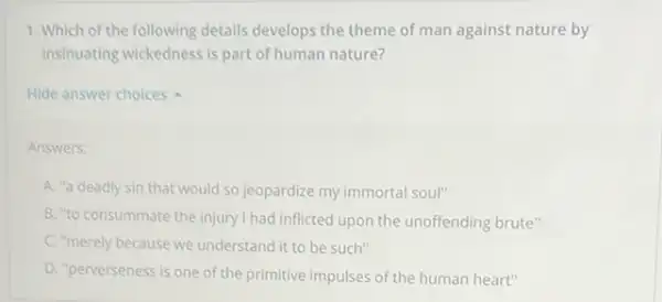 1. Which of the following details develops the theme of man against nature by
insinuating wickedness is part of human nature?
Hide answer choices
Answers:
A. "a deadly sin that would so jeopardize my immortal soul"
B. "to consummate the injury I had inflicted upon the unoffending brute"
C. "merely because we understand it to be such"
D. "perverseness is one of the primitive impulses of the human heart"