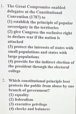 1. The Great Compromise enabled
delegates at the Constitutional
Convention (1787) to
(1) establish the principle of popular
sovereignty in the territories
(2) give Congress the exclusive right
to declare war if the nation is
attacked
(3) protect the interests of states with
small populations and states with
large populations
(4) provide for the indirect election of
the president through the electoral
college
2. Which constitutional principle best
protects the public from abuse by one
branch of government?
(1) equality
(2) federalism
(3) executive privilege
(4) checks and balances