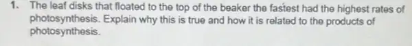 1. The leaf disks that floated to the top of the beaker the fastest had the highest rates of
photosynthesis.Explain why this is true and how it is related to the products of
photosynthesis.