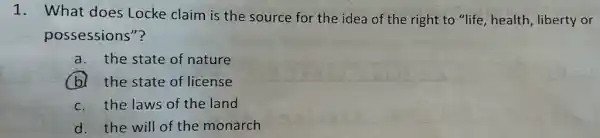 1. What does Locke claim is the source for the idea of the right to "life, health, liberty or
possessions"?
a. the state of nature
b. the state of license
c. the laws of the land
d. the will of the monarch