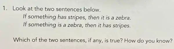 1. Look at the two sentences below.
If something has stripes, then it is a zebra.
If something is a zebra, then it has stripes.
Which of the two sentences, if any , is true? How do you know?