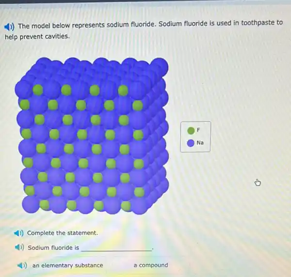 1)) The model below represents sodium fluoride Sodium fluoride is used in toothpaste to
help prevent cavities.
1) Complete the statement.
4) Sodium fluoride is __
4)) an elementary substance
a compound