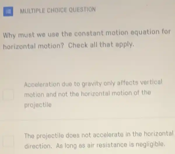 1. MULTIPLE CHOICE QUESTION
Why must we use the constant motion equation for
horizontal motion?Check all that apply.
Acceleration due to gravity only affects vertical
motion and not the horizontal motion of the
projectile
The projectile does not accelerate in the horizontal
direction. As long as air resistance is negligible.