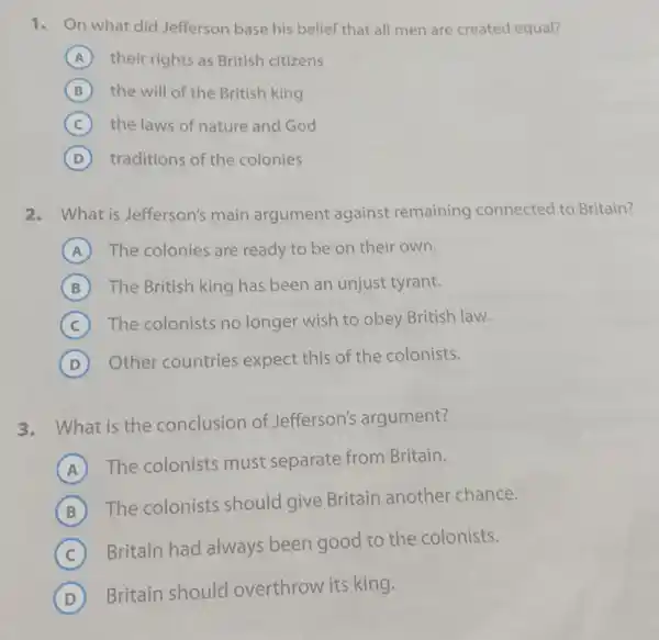 1. n what did Jefferson base his belief that all men are created equal?
A their rights as British citizens
B the will of the British king
C the laws of nature and God
D traditions of the colonies
2.What is Jefferson's main argument against remaining connected to Britain?
A ) The colonies are ready to be on their own.
B The British king has been an unjust tyrant.
C The colonists no longer wish to obey British law.
D Other countries expect this of the colonists.
3.What is the conclusion of Jefferson's argument?
A
The colonists must separate from Britain.
B
The colonists should give Britain another chance.
C
Britain had always been good to the colonists.
D
Britain should overthrow its king.