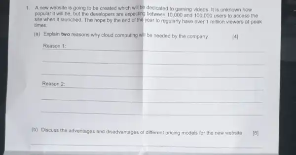 1. A new website is going to be created which will be dedicated to gaming videos. It is unknown how popular it will be, but the developers are expecting between 10,000 and 100,000 users to access the site when it launched. The hope by the end of the year to regularly have over 1 million viewers at peak times.
(a) Explain two reasons why cloud computing will be needed by the company.
[4]
Reason 1:
Reason 2:
(b) Discuss the advantages and disadvantages of different pricing models for the new website
[6]