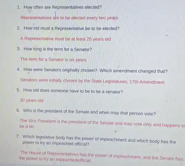 1. How often are Representatives elected?
Representatives are to be elected every two years
2. How old must a Representative be to be elected?
A Representative must be at least 25 years old
3. How long is the term for a Senator?
The term for a Senator is six years
4. How were Senators originally chosen? Which amendment changed that?
Senators were initially chosen by the State Legislatures; 17th Amendment
5. How old does someone have to be to be a senator?
30 years old
6. Who is the president of the Senate and when may that person vote?
The Vice President is the president of the Senate and may vote only and happens to
be a tie.
7. Which legislative body has the power of impeachment and which body has the
power to try an impeached official?
The House of Representatives, has the power of impeachment and the Senate has
the power to try an impeachedrofficial.