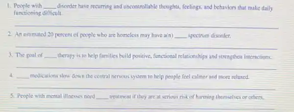 1. People with __ disorder have recurring and uncontrollable thoughts, feelings, and behaviors that make daily
functioning difficult.
__
2. An estimated 20 percent of people who are homeless may have a(n) __ spectrum disorder.
__
3. The goal of __ therapy is to help families build positive, functional relationships and strengthen interactions.
__
4. medications slow down the central nervous system to help people feel calmer and more relaxed.
__
5. People with mental illnesses need __ treatment if they are at serious risk of harming themselves or others.
__