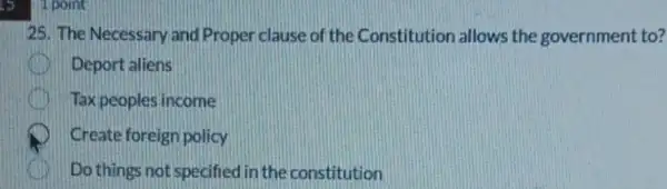 1 point
25. The Necessary and Proper clause of the Constitution allows the government to?
Deport aliens
Tax peoples income
Create foreign policy
Do things not specified in the constitution