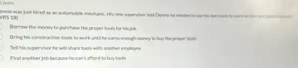 1 point
ennis was just hired as an automobile mechanic His new supervisor told Dennis he needed to use his own tools to work on the cars. Dennis should
VRS 18)
Borrow the money to purchase the proper tools for his job
Bring his construction tools to work until he earns enough money to buy the proper tools
Tell his supervisor he will share tools with another employee
Find another job because he can't afford to buy tools