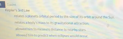 1 point
Kepler's 3rd Law
relates a planets orbital period to the size of Its orbit around the Sun.
relates a body's mass to its gravitational attraction.
allowed him to measure distance to nearby stars.
allowed him to predict when eclipses would occur.